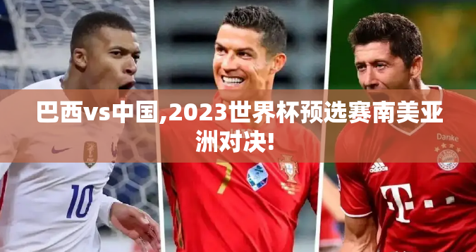 巴西vs中国,2023世界杯预选赛南美亚洲对决! 